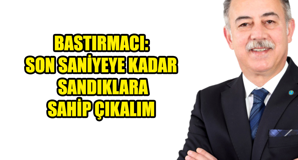 BASTIRMACI: SON SANİYEYE KADAR SANDIKLARA SAHİP ÇIKALIM